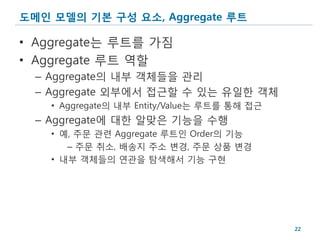 도메인 모델의 기본 구성 요소, Aggregate 루트

• Aggregate는 루트를 가짐
• Aggregate 루트 역할
  – Aggregate의 내부 객체들을 관리
  – Aggregate 외부에서 접근할 수 있는 유일한 객체
    • Aggregate의 내부 Entity/Value는 루트를 통해 접근
  – Aggregate에 대한 알맞은 기능을 수행
    • 예, 주문 관련 Aggregate 루트인 Order의 기능
       – 주문 취소, 배송지 주소 변경, 주문 상품 변경
    • 내부 객체들의 연관을 탐색해서 기능 구현




                                              22
 
