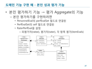 도메인 기능 구현 예 - 본인 성과 평가 기능

• 본인 평가하기 기능 → 평가 Aggregate의 기능
 – 본인 평가하기를 구현하려면
   • PersonnelEval의 perfEvalSet 필드로 연결된
   • PerfEvalSet의 self 필드로 연결된
   • RaterPerfEval을 설정
       – 피평가자(ratee), 평가자(rater), 각 항목 평가(itemEvals)
                                                                        self
             <<Entity>>                              <<Value>>                              <<Entity>>
       <<Aggregate Root>>                            PerfEvalSet                           RaterPerfEval
                                   1                                    first
            PersonnelEval                     -self : RaterPerfEval             -ratee : Employee
     -id : Integer                     1      -first : RaterPerfEval            -rater : Employee
     -employee : Employee                     -second : RaterPerfEval   self    -itemEvals : List<PerfItemRaterEval>
     -perfEvalSet : PerfEvalSet                                                 -done : boolean
     -perfItems : List<PerfItem>

     +evaluatePerfBySelf()
     +evaluatePerfByFirst()        1               PerfItem
                                                                                            <<Value>>
     +evaluatePerfBySecond()           1..*     -goal : String
                                                                                         PerfItemRaterEval
                                                -result : String
                                                                                       -grade : Grade
                                                                                       -comment : String
                                                                                       -perfItem : PerfItem




                                                                                                                       27
 