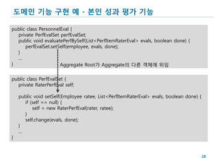 도메인 기능 구현 예 - 본인 성과 평가 기능

public class PersonnelEval {
  private PerfEvalSet perfEvalSet;
  public void evaluatePerfBySelf(List<PerfItemRaterEval> evals, boolean done) {
      perfEvalSet.setSelf(employee, evals, done);
  }
  …
}                     Aggregate Root가 Aggregate의 다른 객체에 위임

public class PerfEvalSet {
  private RaterPerfEval self;

    public void setSelf(Employee ratee, List<PerfItemRaterEval> evals, boolean done) {
      if (self == null) {
          self = new RaterPerfEval(rater, ratee);
      }
      self.change(evals, done);
    }
    …
}


                                                                                         28
 