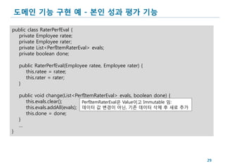 도메인 기능 구현 예 - 본인 성과 평가 기능

public class RaterPerfEval {
  private Employee ratee;
  private Employee rater;
  private List<PerfItemRaterEval> evals;
  private boolean done;

    public RaterPerfEval(Employee ratee, Employee rater) {
      this.ratee = ratee;
      this.rater = rater;
    }

    public void change(List<PerfItemRaterEval> evals, boolean done) {
      this.evals.clear();       PerfItemRaterEval은 Value이고 Immutable 임:
      this.evals.addAll(evals); 데이터 값 변경이 아닌, 기존 데이터 삭제 후 새로 추가
      this.done = done;
    }
    …
}




                                                                          29
 