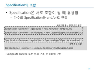 Specification의 조합

• Specification은 서로 조합이 될 때 유용함
     – 다수의 Specification을 and/or로 연결

                                                 도메인에 맞는 검색 조건 표현
Specification<Customer> ageGtSpec = new AgeGraterThanSpec(20);
Specification<Customer> locationSpec = new LocationEqSpec(Location.SEOUL);


Specification<Customer> ageLocSpec = Specs.and(ageGtSpec, locationSpec);
                                                             검색 조건 조합

List<Customer> custmoers = customerRepository.findBy(ageLocSpec);

 Composite Pattern (또는 트리 구조) 이용하여 구현




                                                                             33
 