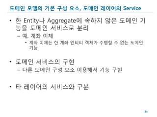 도메인 모델의 기본 구성 요소, 도메인 레이어의 Service

• 한 Entity나 Aggregate에 속하지 않은 도메인 기
  능을 도메인 서비스로 분리
  – 예, 계좌 이체
    • 계좌 이체는 한 계좌 엔티티 객체가 수행할 수 없는 도메인
      기능


• 도메인 서비스의 구현
  – 다른 도메인 구성 요소 이용해서 기능 구현


• 타 레이어의 서비스와 구분


                                         34
 