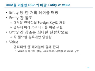 ORM을 이용한 DB와의 매핑: Entity & Value

• Entity 당 한 개의 테이블 매핑
• Entity 간 참조
  – 대부분 단방향의 Foreign Key로 처리
  – 경우에 따라 Join 테이블 이용 구현
• Entity 간 참조는 최대한 단방향으로
  – 꼭 필요한 경우에만 양방향
• Value
  – 엔티티와 한 테이블에 함께 존재
     • Value 콜렉션의 경우 Collection 테이블로 Value 구현




                                                44
 