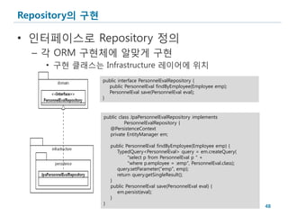 Repository의 구현

• 인터페이스로 Repository 정의
  – 각 ORM 구현체에 알맞게 구현
    • 구현 클래스는 Infrastructure 레이어에 위치
                 public interface PersonnelEvalRepository {
                   public PersonnelEval findByEmployee(Employee emp);
                   PersonnelEval save(PersonnelEval eval);
                 }


                 public class JpaPersonnelEvalRepository implements
                           PersonnelEvalRepository {
                   @PersistenceContext
                   private EntityManager em;

                     public PersonnelEval findByEmployee(Employee emp) {
                       TypedQuery<PersonnelEval> query = em.createQuery(
                             "select p from PersonnelEval p " +
                             "where p.employee = :emp", PersonnelEval.class);
                       query.setParameter("emp", emp);
                       return query.getSingleResult();
                     }
                     public PersonnelEval save(PersonnelEval eval) {
                       em.persist(eval);
                     }
                 }
                                                                                48
 