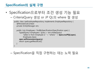 Specification의 실제 구현

• Specification으로부터 조건 생성 기능 필요
  – CriteriaQuery 생성 or JP QL의 where 절 생성
    public class JpaEmployeeRepository implements EmployeeRepository {
      @PersistenceContext
      private EntityManager em;

        public List<Employee> findBySpecification(Specification spec) {
          TypedQuery<Employee> query = em.createQuery(
                "select e from Employee e " + "where " + Specs.toJPQL(spec),
                Employee.class);
          spec.setParameters(query);
          return query.getResultList();
        }
    }



  – Specification을 직접 구현하는 데는 노력 필요



                                                                               49
 