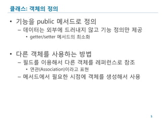 클래스: 객체의 정의

• 기능을 public 메서드로 정의
 – 데이터는 외부에 드러내지 않고 기능 정의만 제공
   • getter/setter 메서드의 최소화


• 다른 객체를 사용하는 방법
 – 필드를 이용해서 다른 객체를 레퍼런스로 참조
   • 연관(Association)이라고 표현
 – 메서드에서 필요한 시점에 객체를 생성해서 사용




                                5
 