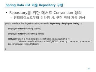 Spring Data JPA 이용 Repository 구현

• Repository를 위한 메서드 Convention 정의
      – 인터페이스로부터 런타임 시, 구현 객체 자동 생성
public interface EmployeeRepository extends Repository<Employee, String> {

    Employee findById(String userId);

    Employee findByName(String name);

    @Query("select e from Employee e left join e.organization o "+
             "where e.rateeTypeValue <> 'NOT_RATEE' order by o.name asc, e.name asc")
    List<Employee> findAllRatees();

}




                                                                                 51
 