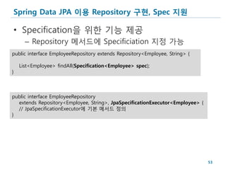 Spring Data JPA 이용 Repository 구현, Spec 지원

• Specification을 위한 기능 제공
      – Repository 메서드에 Specificiation 지정 가능
public interface EmployeeRepository extends Repository<Employee, String> {

    List<Employee> findAll(Specification<Employee> spec);
}



public interface EmployeeRepository
  extends Repository<Employee, String>, JpaSpecificationExecutor<Employee> {
  // JpaSpecificationExecutor에 기본 메서드 정의
}




                                                                               53
 
