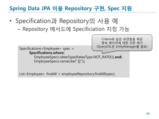 Spring Data JPA 이용 Repository 구현, Spec 지원

• Specification과 Repository의 사용 예
  – Repository 메서드에 Specificiation 지정 가능
                                                    Criteria와 같은 유연함을 제공
                                                    영속 레이어에 대한 의존 제거
                                                 (QueryDSL은 EntityManager를 필요)
   Specifications<Employee> spec =
         Specifications.where(
             EmployeeSpecs.rateeType(RateeType.NOT_RATEE)).and(
             EmployeeSpecs.nameLike("김"));


   List<Employee> findAll = employeeRepository.findAll(spec);




                                                                             54
 