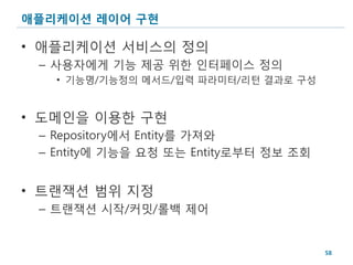 애플리케이션 레이어 구현

• 애플리케이션 서비스의 정의
 – 사용자에게 기능 제공 위한 인터페이스 정의
   • 기능명/기능정의 메서드/입력 파라미터/리턴 결과로 구성


• 도메인을 이용한 구현
 – Repository에서 Entity를 가져와
 – Entity에 기능을 요청 또는 Entity로부터 정보 조회


• 트랜잭션 범위 지정
 – 트랜잭션 시작/커밋/롤백 제어


                                       58
 