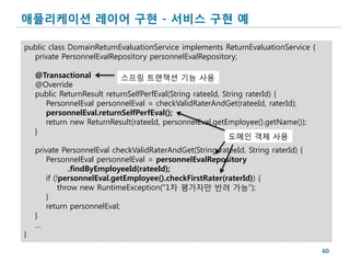 애플리케이션 레이어 구현 - 서비스 구현 예

public class DomainReturnEvaluationService implements ReturnEvaluationService {
  private PersonnelEvalRepository personnelEvalRepository;

    @Transactional          스프링 트랜잭션 기능 사용
    @Override
    public ReturnResult returnSelfPerfEval(String rateeId, String raterId) {
      PersonnelEval personnelEval = checkValidRaterAndGet(rateeId, raterId);
      personnelEval.returnSelfPerfEval();
      return new ReturnResult(rateeId, personnelEval.getEmployee().getName());
    }
                                                             도메인 객체 사용
    private PersonnelEval checkValidRaterAndGet(String rateeId, String raterId) {
       PersonnelEval personnelEval = personnelEvalRepository
               .findByEmployeeId(rateeId);
       if (!personnelEval.getEmployee().checkFirstRater(raterId)) {
            throw new RuntimeException("1차 평가자만 반려 가능");
       }
       return personnelEval;
    }
    …
}

                                                                                    60
 