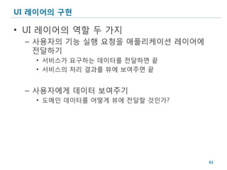 UI 레이어의 구현

• UI 레이어의 역할 두 가지
 – 사용자의 기능 실행 요청을 애플리케이션 레이어에
   전달하기
   • 서비스가 요구하는 데이터를 전달하면 끝
   • 서비스의 처리 결과를 뷰에 보여주면 끝


 – 사용자에게 데이터 보여주기
   • 도메인 데이터를 어떻게 뷰에 전달할 것인가?




                                61
 