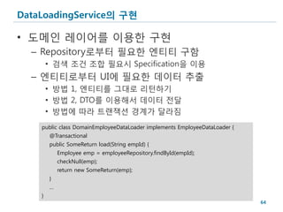 DataLoadingService의 구현

• 도메인 레이어를 이용한 구현
  – Repository로부터 필요한 엔티티 구함
        • 검색 조건 조합 필요시 Specification을 이용
  – 엔티티로부터 UI에 필요한 데이터 추출
        • 방법 1, 엔티티를 그대로 리턴하기
        • 방법 2, DTO를 이용해서 데이터 전달
        • 방법에 따라 트랜잭션 경계가 달라짐
    public class DomainEmployeeDataLoader implements EmployeeDataLoader {
        @Transactional
        public SomeReturn load(String empId) {
            Employee emp = employeeRepository.findById(empId);
            checkNull(emp);
            return new SomeReturn(emp);
        }
        …
    }
                                                                            64
 