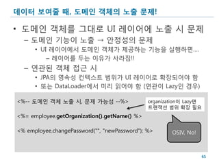 데이터 보여줄 때, 도메인 객체의 노출 문제!

• 도메인 객체를 그대로 UI 레이어에 노출 시 문제
  – 도메인 기능이 노출 → 안정성의 문제
      • UI 레이어에서 도메인 객체가 제공하는 기능을 실행하면….
          – 레이어를 두는 이유가 사라짐!!
  – 연관된 객체 접근 시
      • JPA의 영속성 컨텍스트 범위가 UI 레이어로 확장되어야 함
      • 또는 DataLoader에서 미리 읽어야 함 (연관이 Lazy인 경우)

<%-- 도메인 객체 노출 시, 문제 가능성 --%>                  organization이 Lazy면
                                               트랜잭션 범위 확장 필요
<%= employee.getOrganization().getName() %>

<% employee.changePassword("", "newPassword"); %>      OSIV, No!



                                                                   65
 