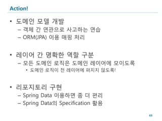 Action!

• 도메인 모델 개발
   – 객체 간 연관으로 사고하는 연습
   – ORM(JPA) 이용 매핑 처리


• 레이어 간 명확한 역할 구분
   – 모든 도메인 로직은 도메인 레이어에 모이도록
      • 도메인 로직이 전 레이어에 퍼지지 않도록!


• 리포지토리 구현
   – Spring Data 이용하면 좀 더 편리
   – Spring Data의 Specification 활용

                                     69
 