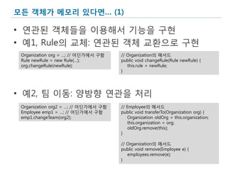 모든 객체가 메모리 있다면… (1)

• 연관된 객체들을 이용해서 기능을 구현
• 예1, Rule의 교체: 연관된 객체 교환으로 구현
 Organization org = …; // 어딘가에서 구함    // Organization의 메서드
 Rule newRule = new Rule(…);          public void changeRule(Rule newRule) {
 org.changeRule(newRule);                this.rule = newRule;
                                      }




• 예2, 팀 이동: 양방향 연관을 처리
 Organization org2 = …; // 어딘가에서 구함   // Employee의 메서드
 Employee emp1 = …; // 어딘가에서 구함       public void transferTo(Organization org) {
 emp1.changeTeam(org2);                   Organization oldOrg = this.organization;
                                          this.organization = org;
                                          oldOrg.remove(this);
                                      }

                                      // Organization의 메서드
                                      public void remove(Employee e) {
                                         employees.remove(e);
                                      }
                                                                                     9
 