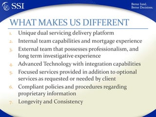 Unique dual servicing delivery platformInternal team capabilities and mortgage experienceExternal team that possesses professionalism, and long term investigative experienceAdvanced Technology with integration capabilitiesFocused services provided in addition to optional services as requested or needed by clientCompliant policies and procedures regarding proprietary informationLongevity and Consistency WHAT MAKES US DIFFERENT