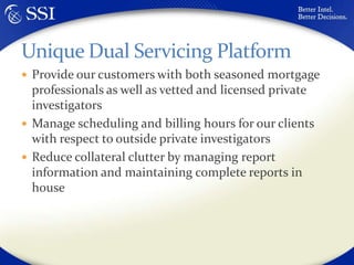 Provide our customers with both seasoned mortgage professionals as well as vetted and licensed private investigatorsManage scheduling and billing hours for our clients with respect to outside private investigatorsReduce collateral clutter by managing report information and maintaining complete reports in houseUnique Dual Servicing Platform