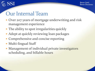 Over 207 years of mortgage underwriting and risk management experienceThe ability to spot irregularities quicklyAdept at quickly reviewing loan packagesComprehensive and concise reportingMulti-lingual StaffManagement of individual private investigators scheduling, and billable hoursOur Internal Team