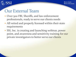 Over 500 FBI, Sheriffs, and law enforcement professionals, ready to serve our clients needsAll vetted and properly licensed within their state requirementsSSI, Inc. is creating and launching webinar, power point, and awareness and sensitivity training for our private investigators to better serve our clientsOur External Team