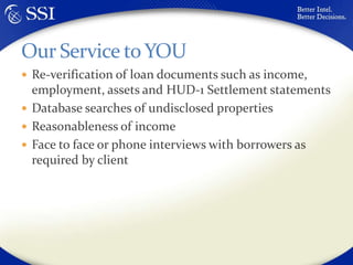Re-verification of loan documents such as income, employment, assets and HUD-1 Settlement statementsDatabase searches of undisclosed propertiesReasonableness of incomeFace to face or phone interviews with borrowers as required by clientOur Service to YOU