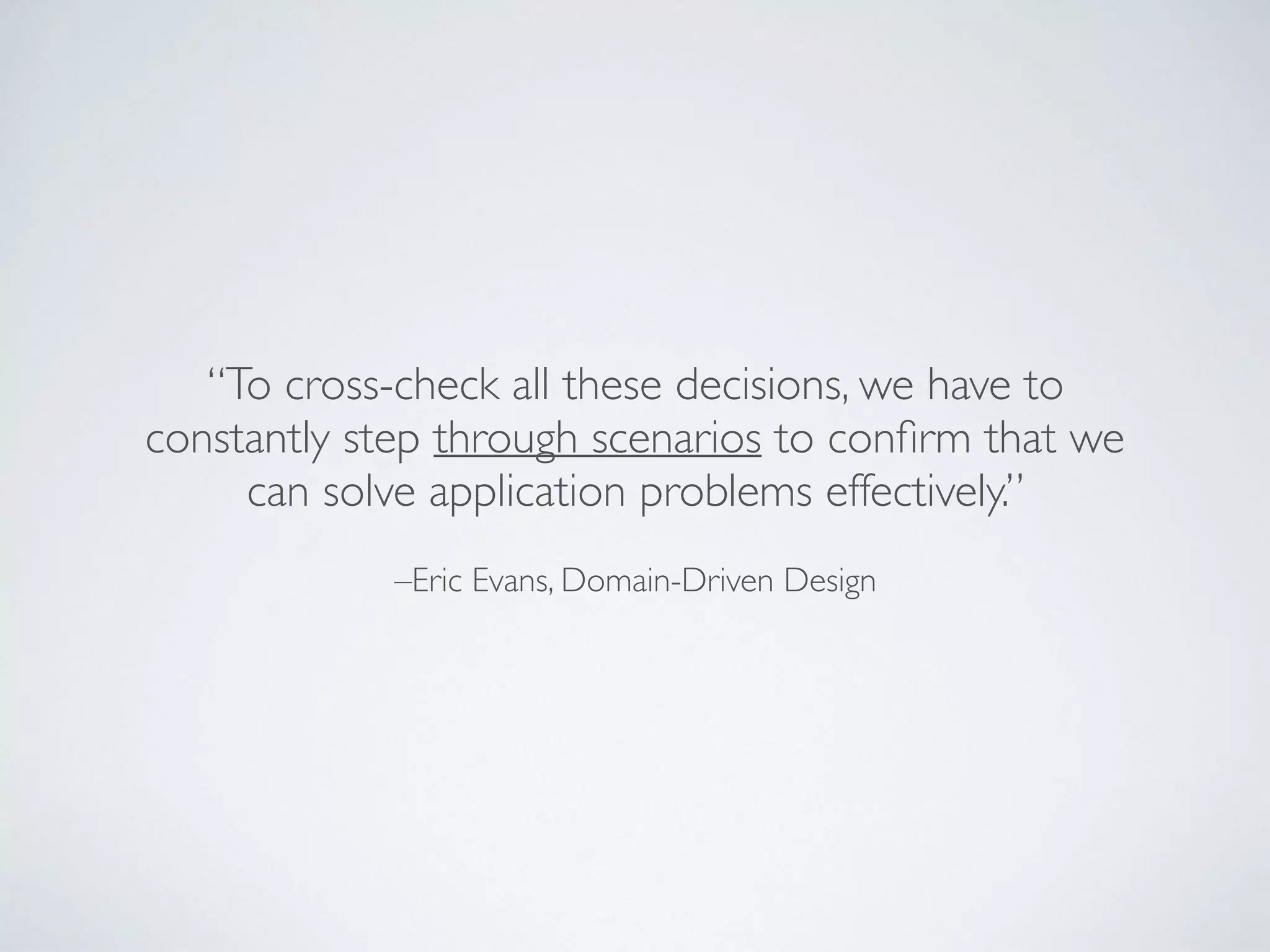 –Eric Evans, Domain-Driven Design
“To cross-check all these decisions, we have to
constantly step through scenarios to conﬁrm that we
can solve application problems effectively.”
 