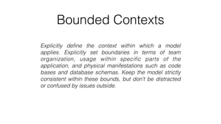Bounded Contexts
Explicitly deﬁne the context within which a model
applies. Explicitly set boundaries in terms of team
organization, usage within speciﬁc parts of the
application, and physical manifestations such as code
bases and database schemas. Keep the model strictly
consistent within these bounds, but don’t be distracted
or confused by issues outside.
 