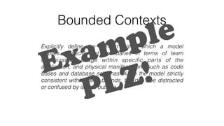Bounded Contexts
Explicitly deﬁne the context within which a model
applies. Explicitly set boundaries in terms of team
organization, usage within speciﬁc parts of the
application, and physical manifestations such as code
bases and database schemas. Keep the model strictly
consistent within these bounds, but don’t be distracted
or confused by issues outside.
Example
PLZ!
 