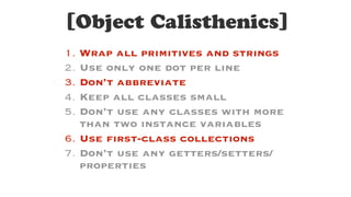 [Object Calisthenics]
1. Wrap all primitives and strings
2. Use only one dot per line
3. Don’t abbreviate
4. Keep all classes small
5. Don’t use any classes with more
than two instance variables
6. Use first-class collections
7. Don’t use any getters/setters/
properties
 
