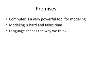 Premises
• Computer is a very powerful tool for modeling
• Modeling is hard and takes time
• Language shapes the way we think
 