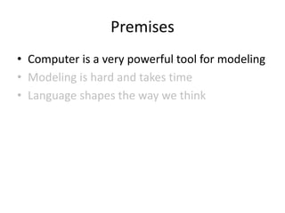 Premises
• Computer is a very powerful tool for modeling
• Modeling is hard and takes time
• Language shapes the way we think
 