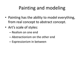 Painting and modeling
• Painting has the ability to model everything,
from real concept to abstract concept.
• Art’s scale of styles:
– Realism on one end
– Abstractionism on the other end
– Expressionism in between
 