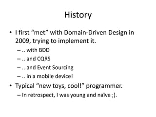 History
• I first “met” with Domain-Driven Design in
2009, trying to implement it.
– .. with BDD
– .. and CQRS
– .. and Event Sourcing
– .. in a mobile device!
• Typical “new toys, cool!” programmer.
– In retrospect, I was young and naïve ;).
 