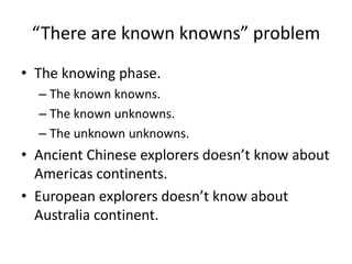“There are known knowns” problem
• The knowing phase.
– The known knowns.
– The known unknowns.
– The unknown unknowns.
• Ancient Chinese explorers doesn’t know about
Americas continents.
• European explorers doesn’t know about
Australia continent.
 