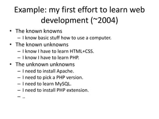 Example: my first effort to learn web
development (~2004)
• The known knowns
– I know basic stuff how to use a computer.
• The known unknowns
– I know I have to learn HTML+CSS.
– I know I have to learn PHP.
• The unknown unknowns
– I need to install Apache.
– I need to pick a PHP version.
– I need to learn MySQL.
– I need to install PHP extension.
– ..
 