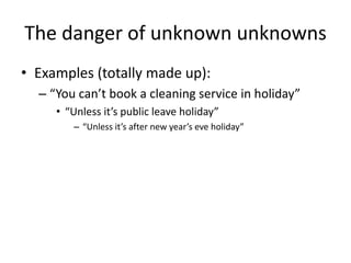 The danger of unknown unknowns
• Examples (totally made up):
– “You can’t book a cleaning service in holiday”
• “Unless it’s public leave holiday”
– “Unless it’s after new year’s eve holiday”
 