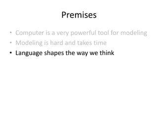 Premises
• Computer is a very powerful tool for modeling
• Modeling is hard and takes time
• Language shapes the way we think
 