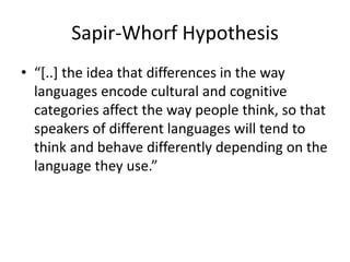 Sapir-Whorf Hypothesis
• “[..] the idea that differences in the way
languages encode cultural and cognitive
categories affect the way people think, so that
speakers of different languages will tend to
think and behave differently depending on the
language they use.”
 