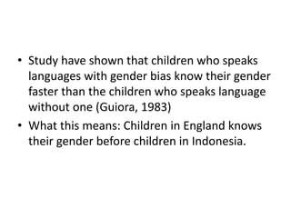 • Study have shown that children who speaks
languages with gender bias know their gender
faster than the children who speaks language
without one (Guiora, 1983)
• What this means: Children in England knows
their gender before children in Indonesia.
 