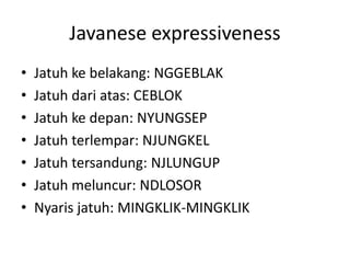 Javanese expressiveness
• Jatuh ke belakang: NGGEBLAK
• Jatuh dari atas: CEBLOK
• Jatuh ke depan: NYUNGSEP
• Jatuh terlempar: NJUNGKEL
• Jatuh tersandung: NJLUNGUP
• Jatuh meluncur: NDLOSOR
• Nyaris jatuh: MINGKLIK-MINGKLIK
 