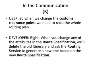 In the Communication
(B)
• USER: So when we change the customs
clearance point, we need to redo the whole
routing plan.
• DEVELOPER: Right. When you change any of
the attributes in the Route Specification, we'll
delete the old Itinerary and ask the Routing
Service to generate a new one based on the
new Route Specification.
 