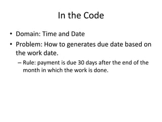 In the Code
• Domain: Time and Date
• Problem: How to generates due date based on
the work date.
– Rule: payment is due 30 days after the end of the
month in which the work is done.
 