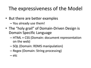 The expressiveness of the Model
• But there are better examples
– You already use them!
• The “holy grail” of Domain-Driven Design is
Domain Specific Language
– HTML + CSS (Domain: document representation
on the web)
– SQL (Domain: RDMS manipulation)
– Regex (Domain: String processing)
– etc
 
