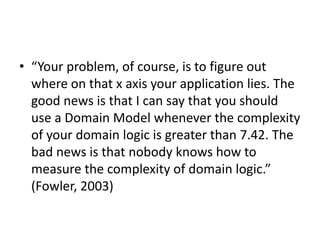 • “Your problem, of course, is to figure out
where on that x axis your application lies. The
good news is that I can say that you should
use a Domain Model whenever the complexity
of your domain logic is greater than 7.42. The
bad news is that nobody knows how to
measure the complexity of domain logic.”
(Fowler, 2003)
 
