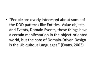 • “People are overly interested about some of
the DDD patterns like Entities, Value objects
and Events, Domain Events, these things have
a certain manifestation in the object-oriented
world, but the core of Domain-Driven Design
is the Ubiquitous Languages.” (Evans, 2003)
 