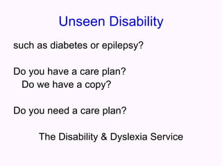 Unseen Disability
such as diabetes or epilepsy?

Do you have a care plan?
 Do we have a copy?

Do you need a care plan?

     The Disability & Dyslexia Service
 