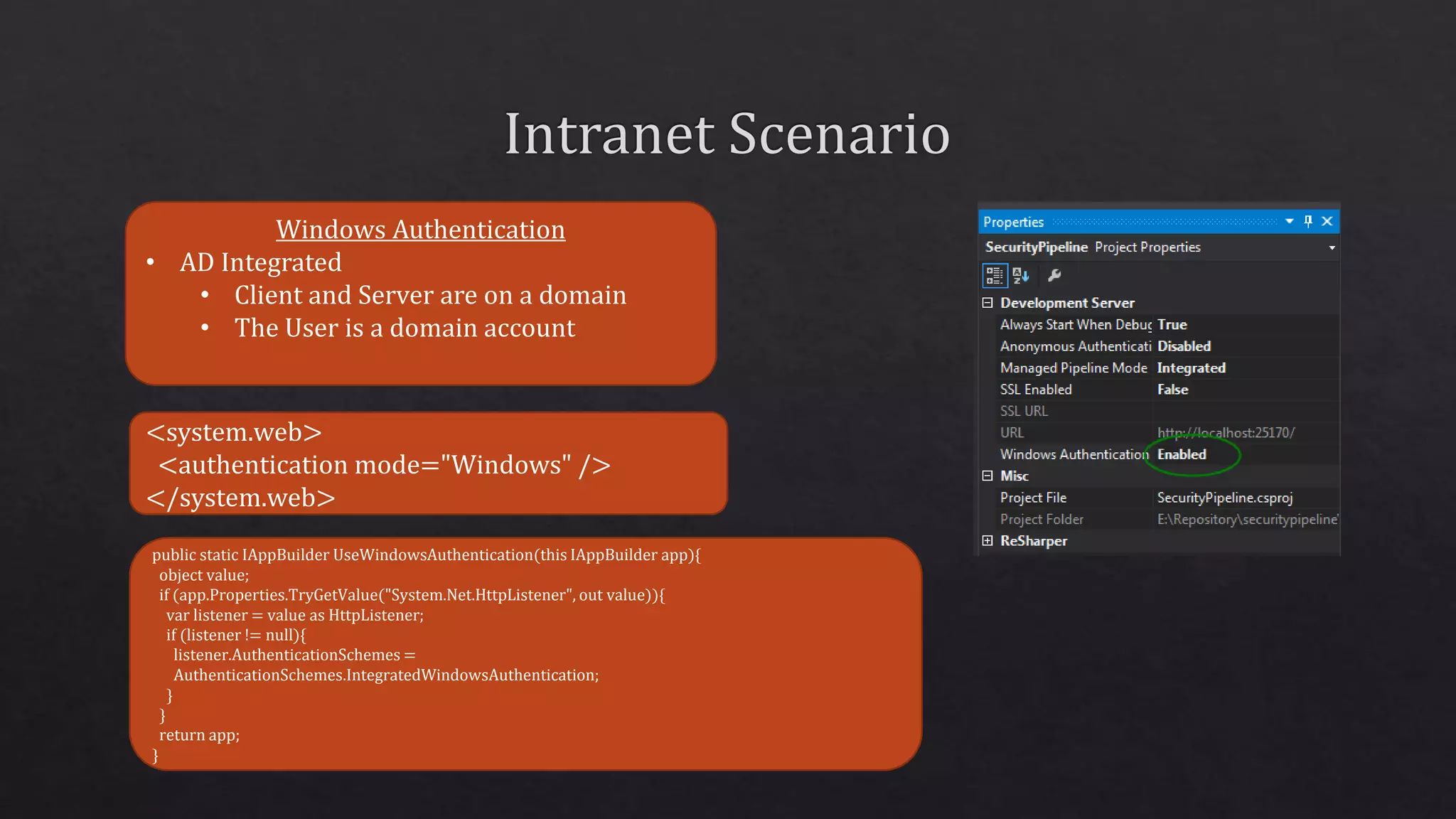 Windows Authentication
• AD Integrated
• Client and Server are on a domain
• The User is a domain account
<system.web>
<authentication mode="Windows" />
</system.web>
public static IAppBuilder UseWindowsAuthentication(this IAppBuilder app){
object value;
if (app.Properties.TryGetValue("System.Net.HttpListener", out value)){
var listener = value as HttpListener;
if (listener != null){
listener.AuthenticationSchemes =
AuthenticationSchemes.IntegratedWindowsAuthentication;
}
}
return app;
}
 