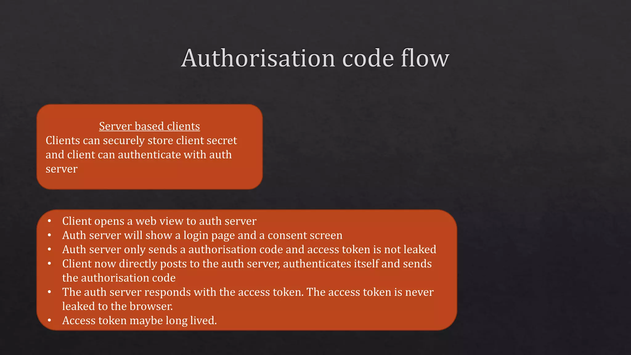 Server based clients
Clients can securely store client secret
and client can authenticate with auth
server
• Client opens a web view to auth server
• Auth server will show a login page and a consent screen
• Auth server only sends a authorisation code and access token is not leaked
• Client now directly posts to the auth server, authenticates itself and sends
the authorisation code
• The auth server responds with the access token. The access token is never
leaked to the browser.
• Access token maybe long lived.
 