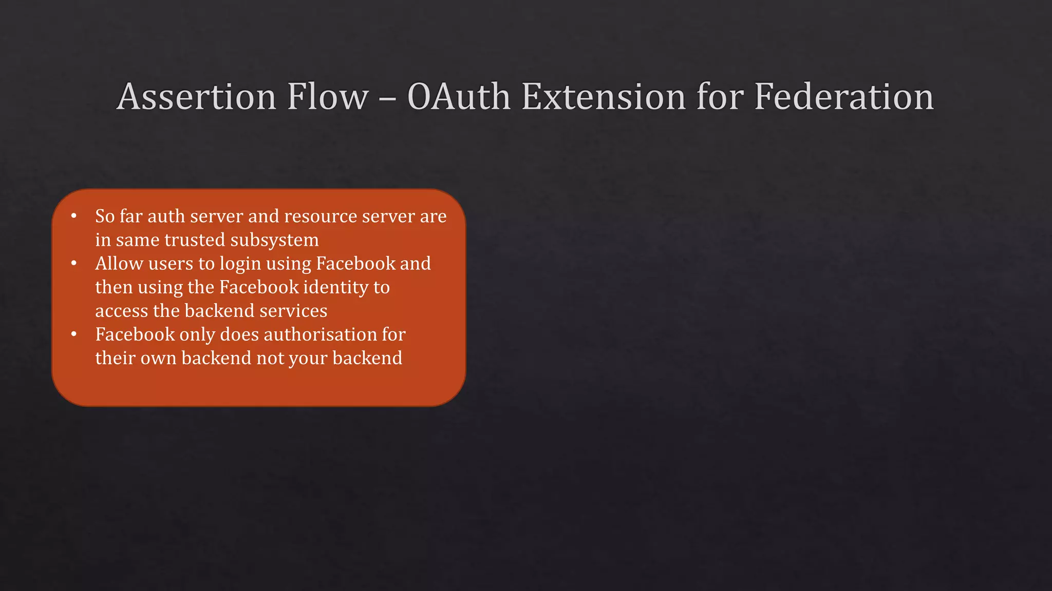 • So far auth server and resource server are
in same trusted subsystem
• Allow users to login using Facebook and
then using the Facebook identity to
access the backend services
• Facebook only does authorisation for
their own backend not your backend
 