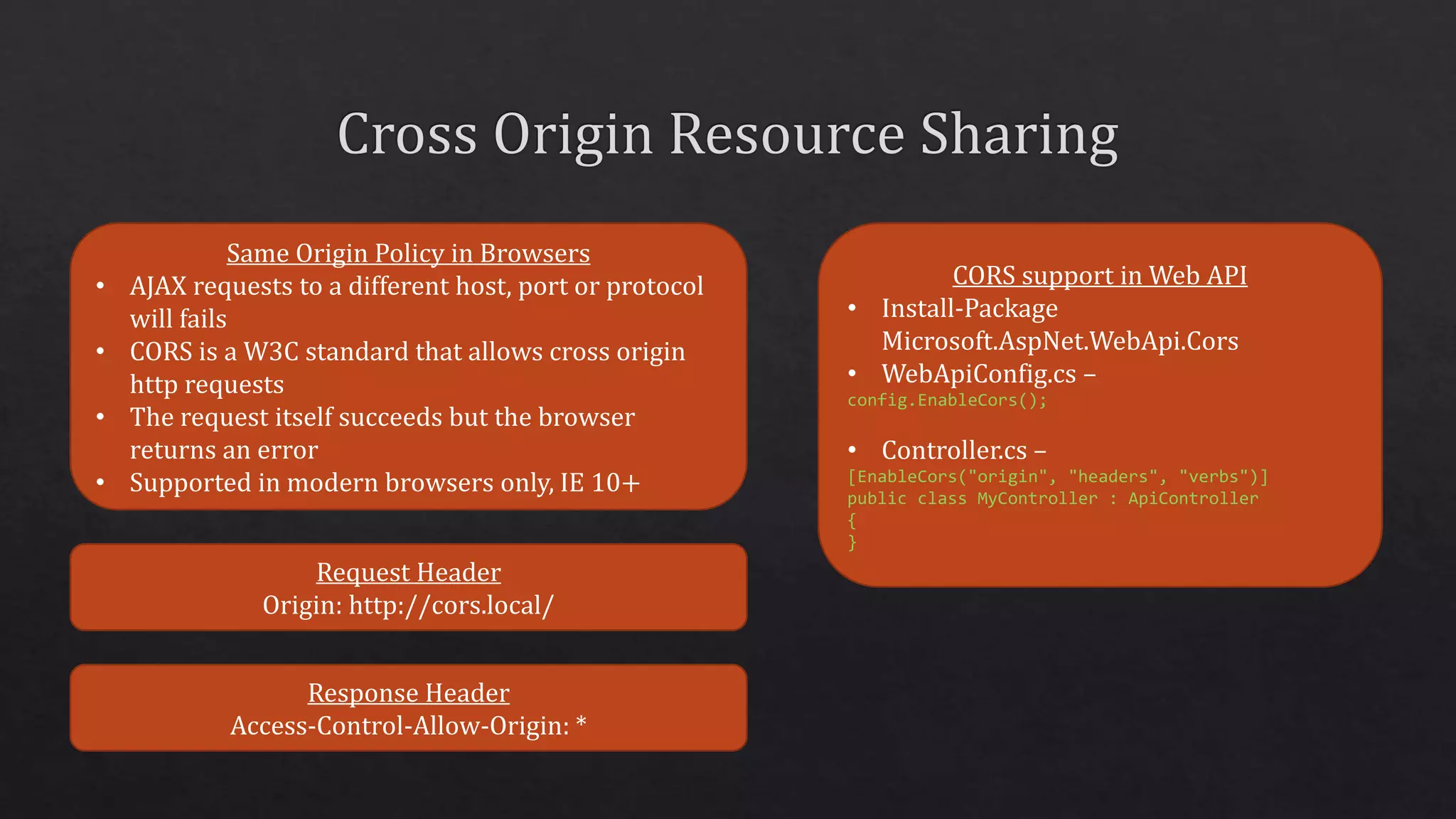 Same Origin Policy in Browsers
• AJAX requests to a different host, port or protocol
will fails
• CORS is a W3C standard that allows cross origin
http requests
• The request itself succeeds but the browser
returns an error
• Supported in modern browsers only, IE 10+
CORS support in Web API
• Install-Package
Microsoft.AspNet.WebApi.Cors
• WebApiConfig.cs –
config.EnableCors();
• Controller.cs –
[EnableCors("origin", "headers", "verbs")]
public class MyController : ApiController
{
}
Request Header
Origin: http://cors.local/
Response Header
Access-Control-Allow-Origin: *
 